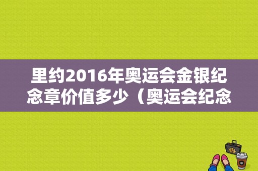 里约2016年奥运会金银纪念章价值多少（奥运会纪念章价格）