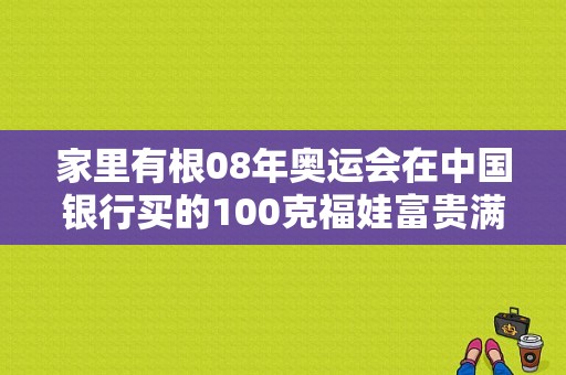 家里有根08年奥运会在中国银行买的100克福娃富贵满堂金条，想问下现在值多少钱啦~（2008奥运会金条）