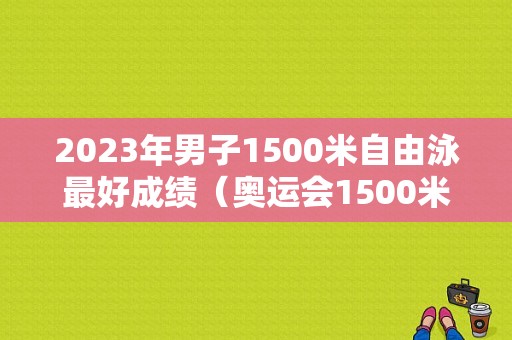 2023年男子1500米自由泳最好成绩（奥运会1500米自由泳）