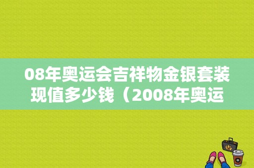 08年奥运会吉祥物金银套装现值多少钱（2008年奥运会火炬价格）