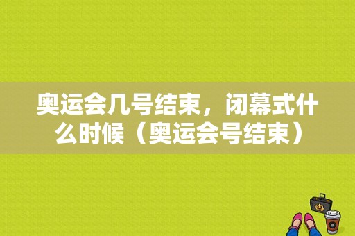 奥运会几号结束，闭幕式什么时候（奥运会号结束）