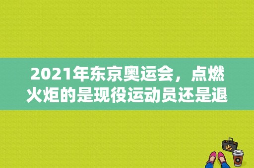 2021年东京奥运会，点燃火炬的是现役运动员还是退役运动员？北京奥运会开幕式点火