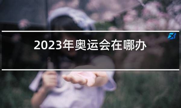 2023夏季奥运会开始时间？奥运会公告